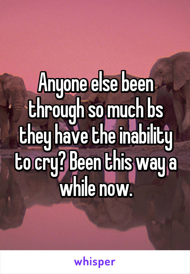 Anyone else been through so much bs they have the inability to cry? Been this way a while now.