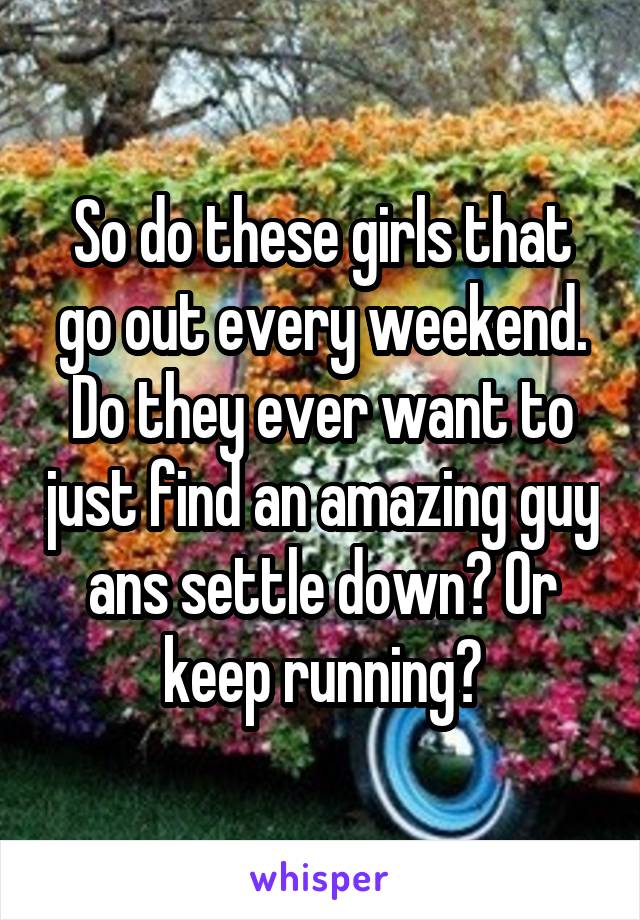 So do these girls that go out every weekend. Do they ever want to just find an amazing guy ans settle down? Or keep running?