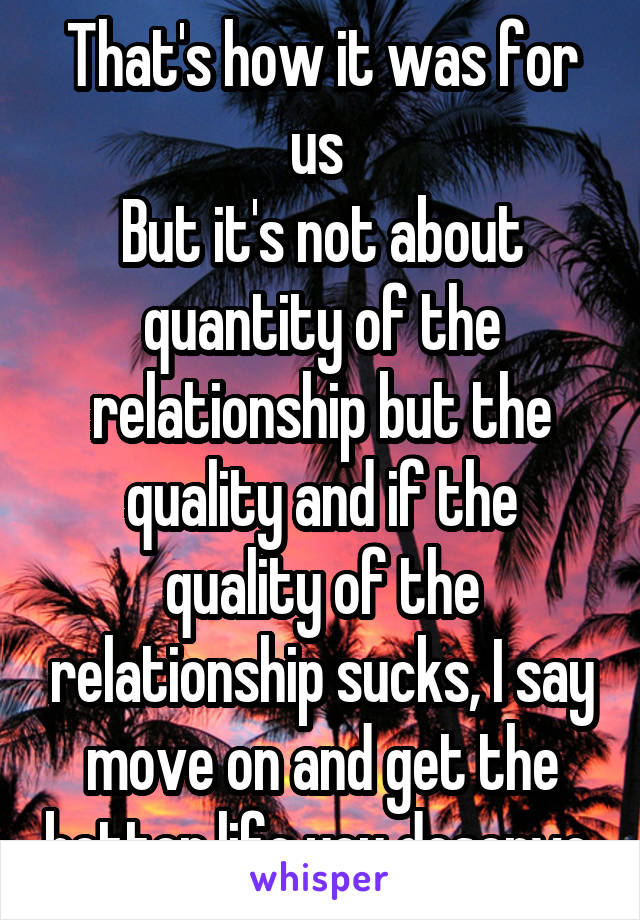 That's how it was for us 
But it's not about quantity of the relationship but the quality and if the quality of the relationship sucks, I say move on and get the better life you deserve 