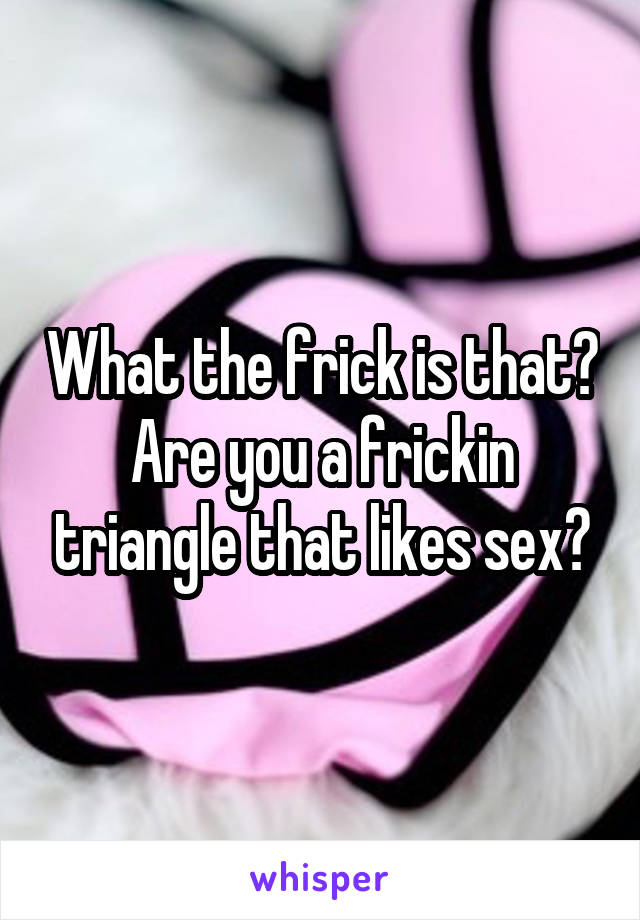 What the frick is that?
Are you a frickin triangle that likes sex?