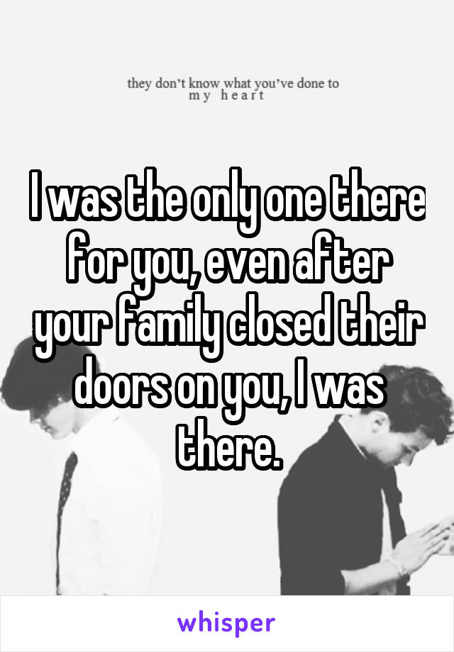 I was the only one there for you, even after your family closed their doors on you, I was there.
