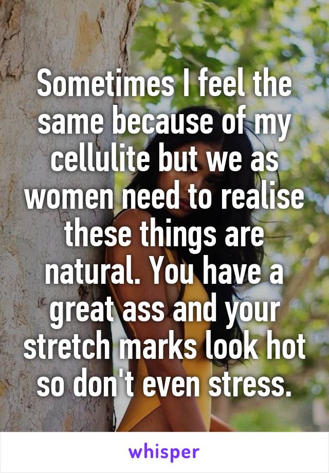 Sometimes I feel the same because of my cellulite but we as women need to realise these things are natural. You have a great ass and your stretch marks look hot so don't even stress.