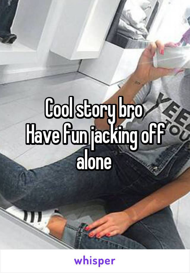 Cool story bro 
Have fun jacking off alone 