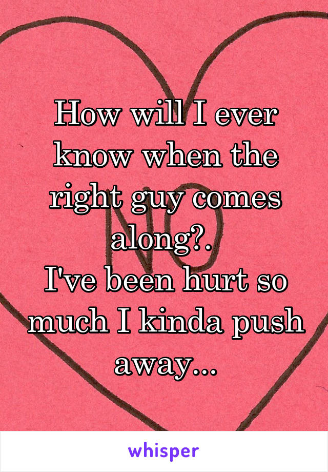 How will I ever know when the right guy comes along?. 
I've been hurt so much I kinda push away...