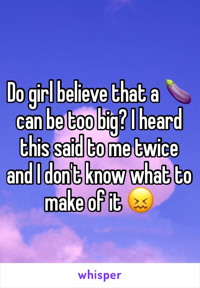 Do girl believe that a 🍆 can be too big? I heard this said to me twice and I don't know what to make of it 😖