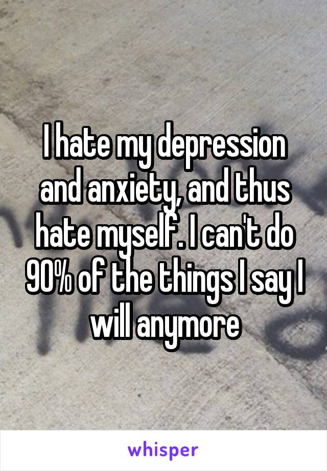I hate my depression and anxiety, and thus hate myself. I can't do 90% of the things I say I will anymore