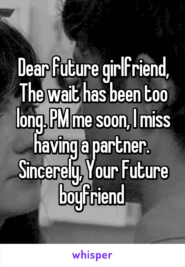 Dear future girlfriend,
The wait has been too long. PM me soon, I miss having a partner. 
Sincerely, Your Future boyfriend 