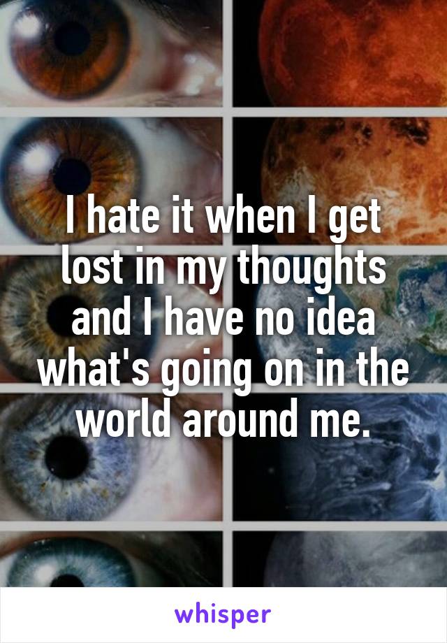 I hate it when I get lost in my thoughts and I have no idea what's going on in the world around me.
