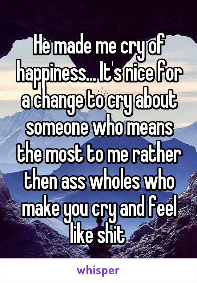 He made me cry of happiness... It's nice for a change to cry about someone who means the most to me rather then ass wholes who make you cry and feel like shit 