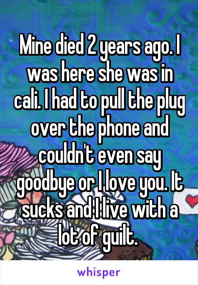 Mine died 2 years ago. I was here she was in cali. I had to pull the plug over the phone and couldn't even say goodbye or I love you. It sucks and I live with a lot of guilt. 
