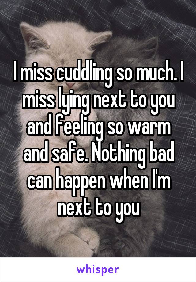 I miss cuddling so much. I miss lying next to you and feeling so warm and safe. Nothing bad can happen when I'm next to you