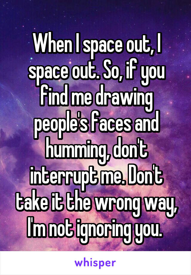 When I space out, I space out. So, if you find me drawing people's faces and humming, don't interrupt me. Don't take it the wrong way, I'm not ignoring you. 