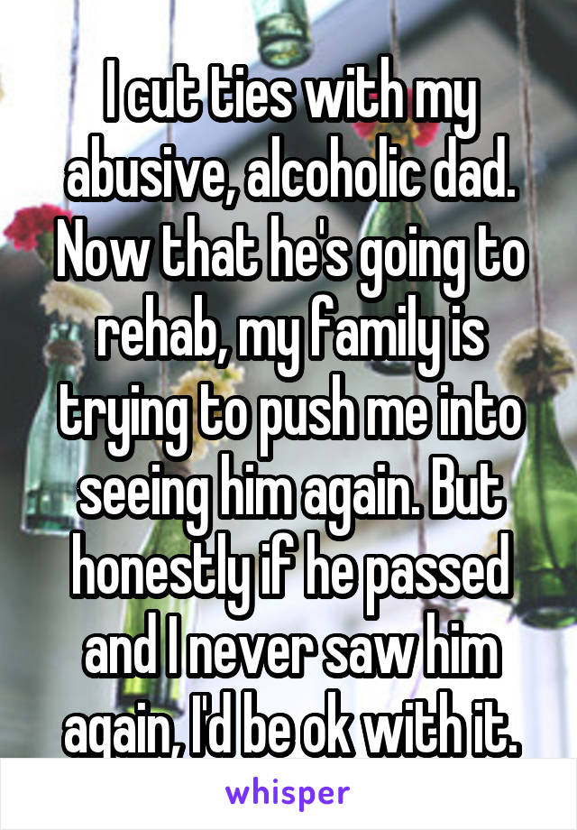 I cut ties with my abusive, alcoholic dad. Now that he's going to rehab, my family is trying to push me into seeing him again. But honestly if he passed and I never saw him again, I'd be ok with it.