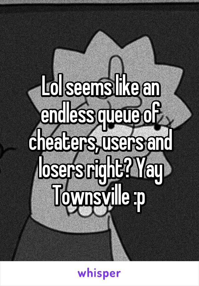 Lol seems like an endless queue of cheaters, users and losers right? Yay Townsville :p 