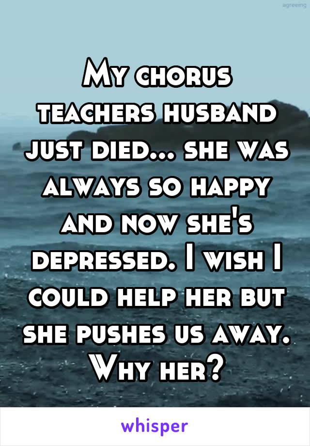 My chorus teachers husband just died... she was always so happy and now she's depressed. I wish I could help her but she pushes us away. Why her?