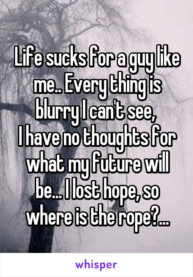 Life sucks for a guy like me.. Every thing is blurry I can't see, 
I have no thoughts for what my future will be... I lost hope, so where is the rope?...