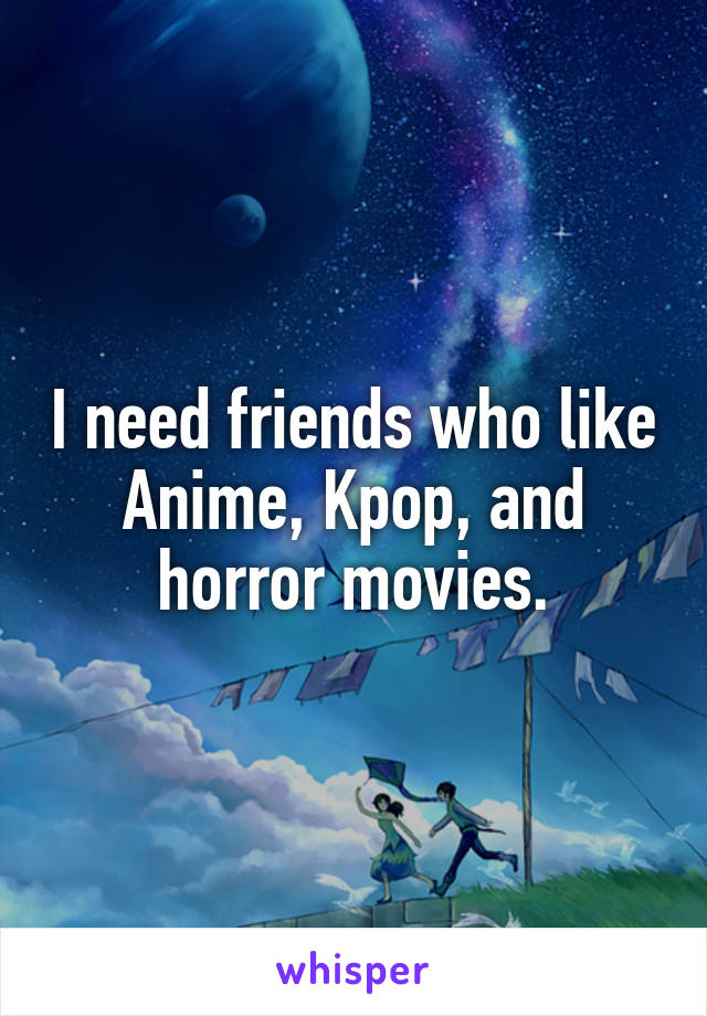 I need friends who like Anime, Kpop, and horror movies.
