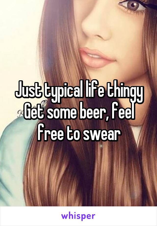 Just typical life thingy
Get some beer, feel free to swear