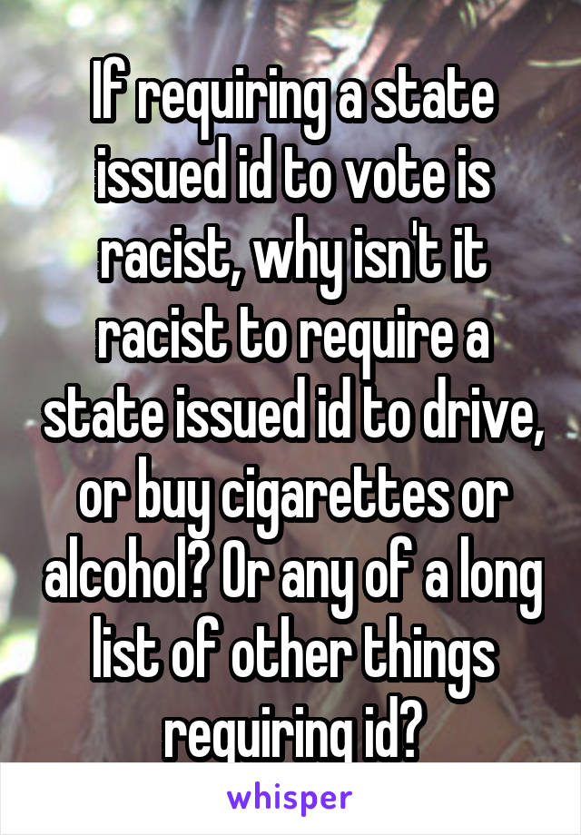 If requiring a state issued id to vote is racist, why isn't it racist to require a state issued id to drive, or buy cigarettes or alcohol? Or any of a long list of other things requiring id?