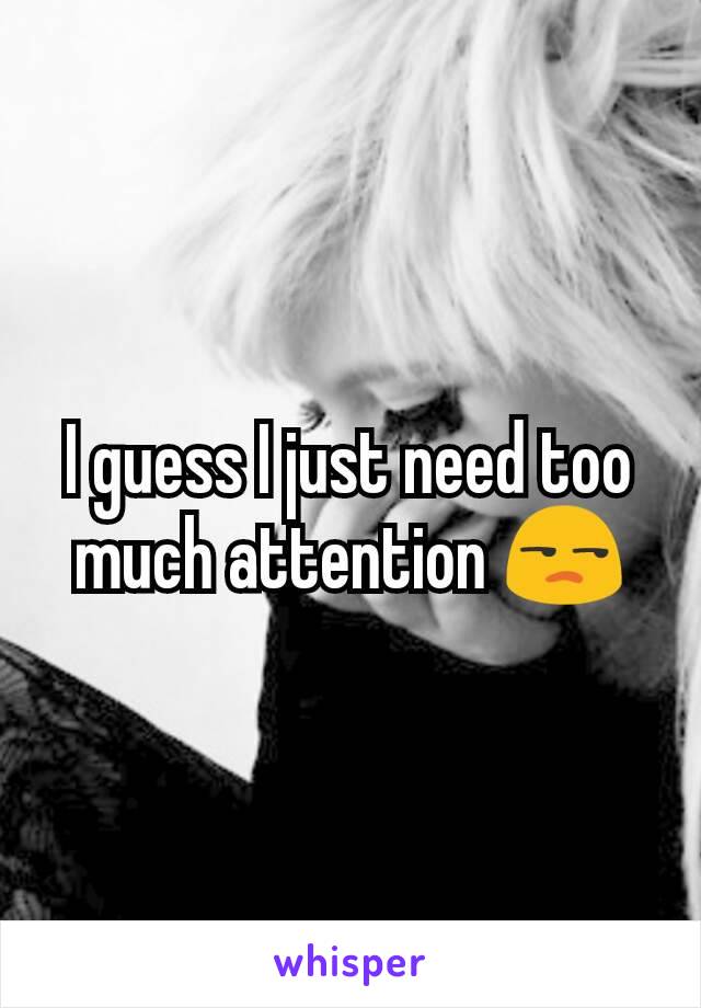 I guess I just need too much attention 😒