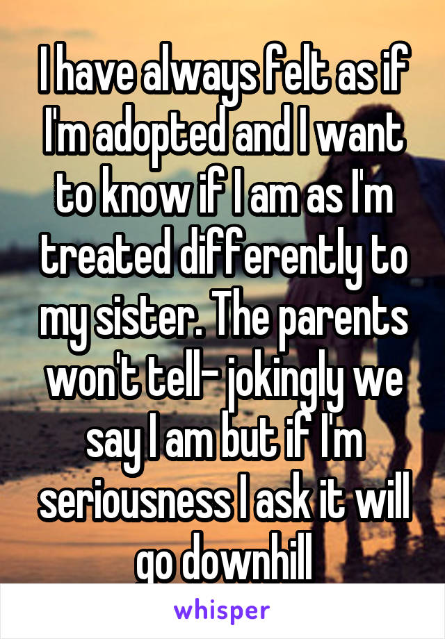 I have always felt as if I'm adopted and I want to know if I am as I'm treated differently to my sister. The parents won't tell- jokingly we say I am but if I'm seriousness I ask it will go downhill