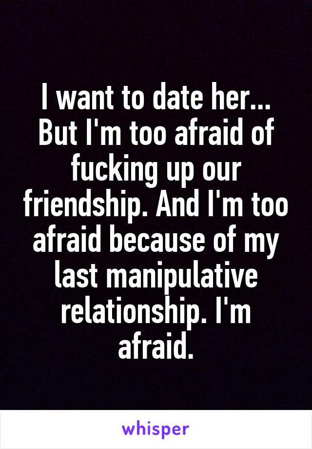 I want to date her... But I'm too afraid of fucking up our friendship. And I'm too afraid because of my last manipulative relationship. I'm afraid.