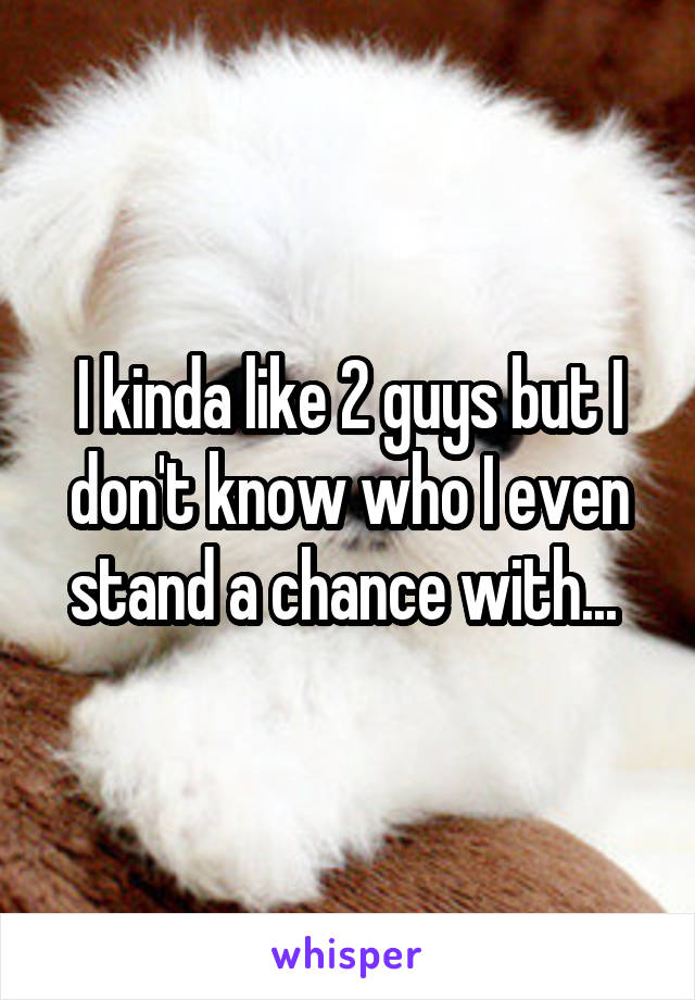 I kinda like 2 guys but I don't know who I even stand a chance with... 