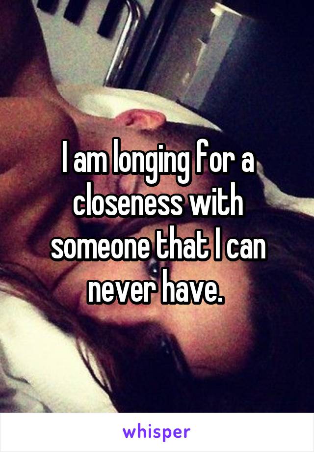 I am longing for a closeness with someone that I can never have. 
