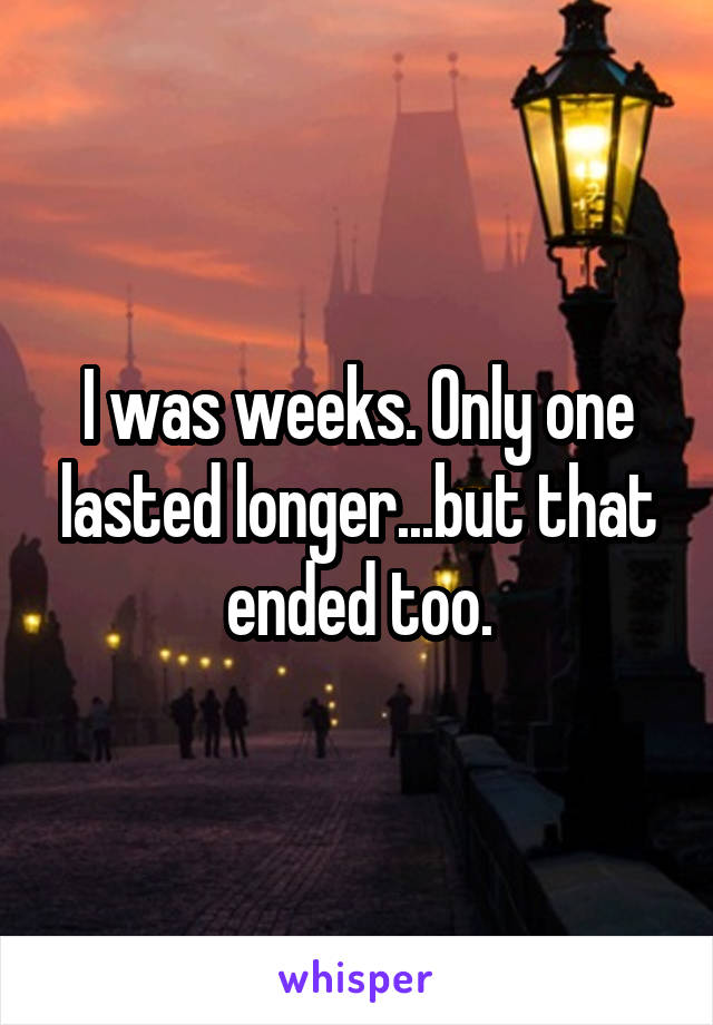 I was weeks. Only one lasted longer...but that ended too.