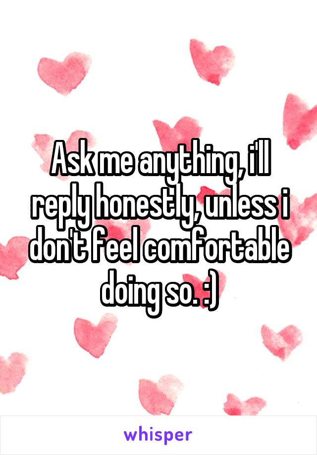 Ask me anything, i'll reply honestly, unless i don't feel comfortable doing so. :)