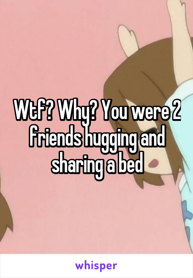 Wtf? Why? You were 2 friends hugging and sharing a bed