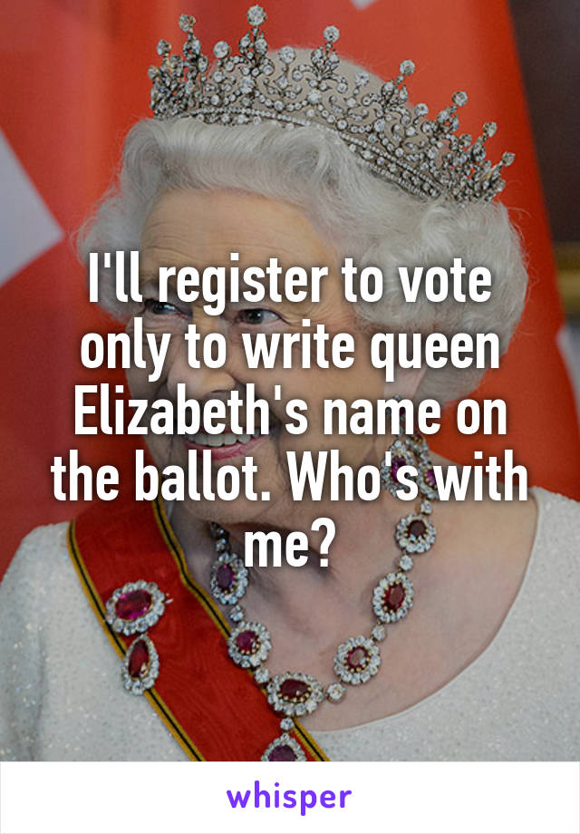 I'll register to vote only to write queen Elizabeth's name on the ballot. Who's with me?