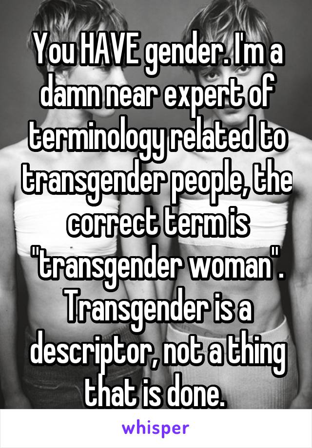 You HAVE gender. I'm a damn near expert of terminology related to transgender people, the correct term is "transgender woman". Transgender is a descriptor, not a thing that is done. 