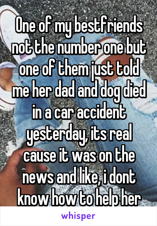 One of my bestfriends not the number one but one of them just told me her dad and dog died in a car accident yesterday, its real cause it was on the news and like, i dont know how to help her