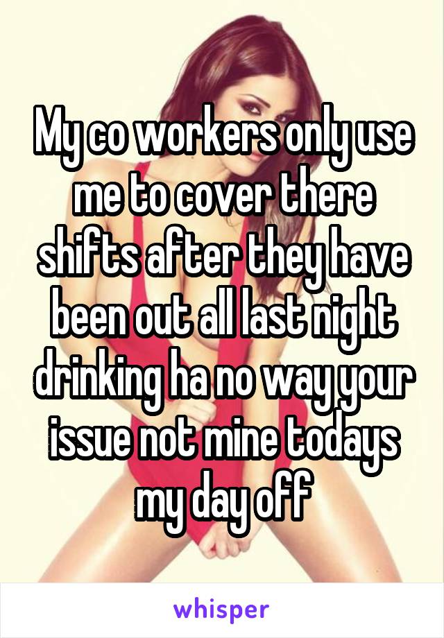 My co workers only use me to cover there shifts after they have been out all last night drinking ha no way your issue not mine todays my day off