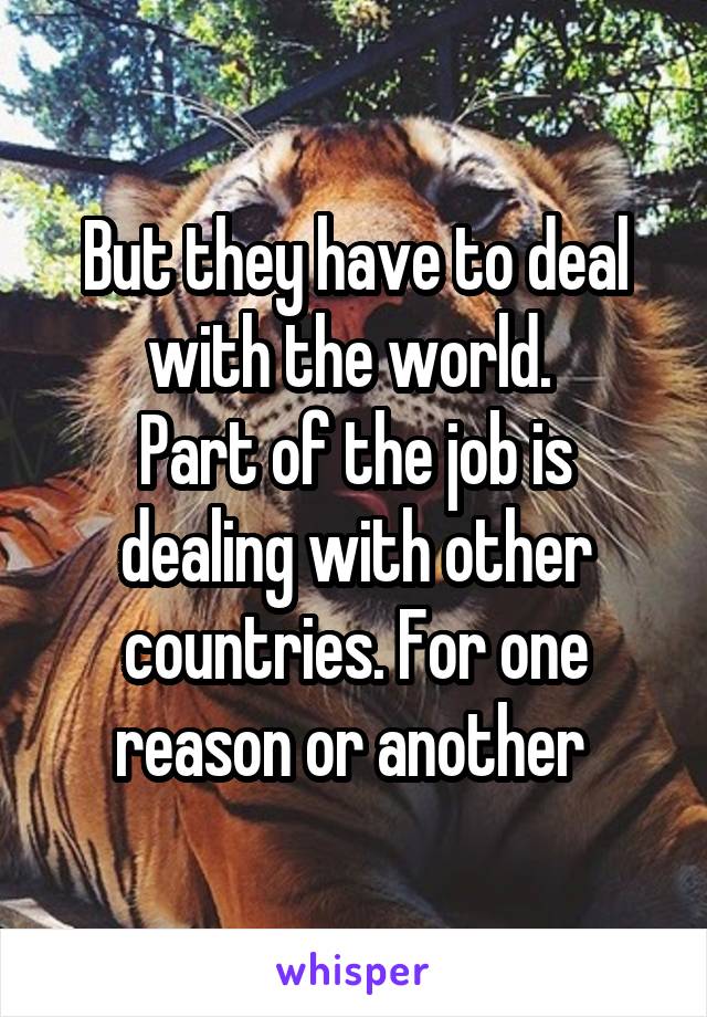 But they have to deal with the world. 
Part of the job is dealing with other countries. For one reason or another 