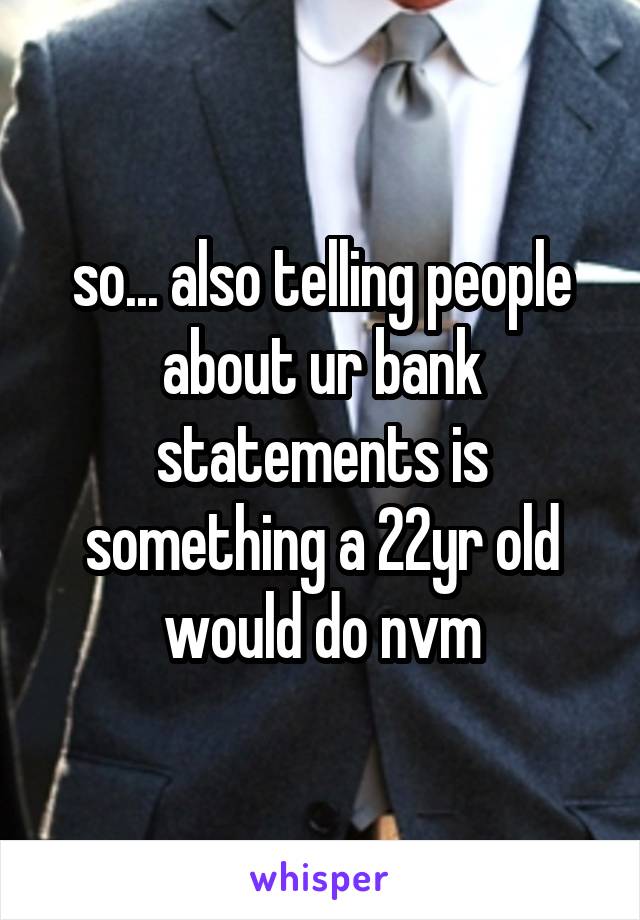 so... also telling people about ur bank statements is something a 22yr old would do nvm