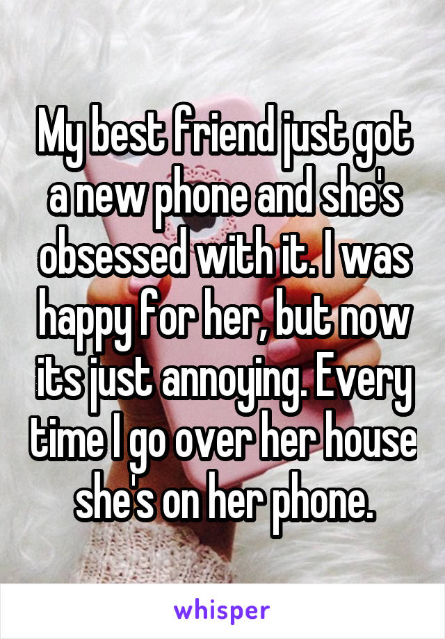 My best friend just got a new phone and she's obsessed with it. I was happy for her, but now its just annoying. Every time I go over her house she's on her phone.