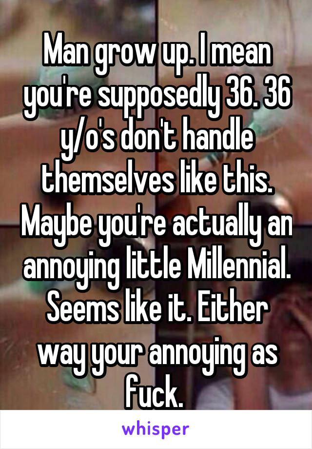 Man grow up. I mean you're supposedly 36. 36 y/o's don't handle themselves like this. Maybe you're actually an annoying little Millennial. Seems like it. Either way your annoying as fuck. 