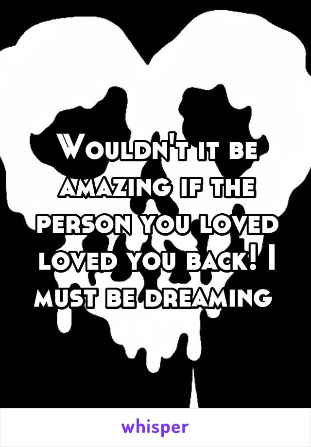 Wouldn't it be amazing if the person you loved loved you back! I must be dreaming 