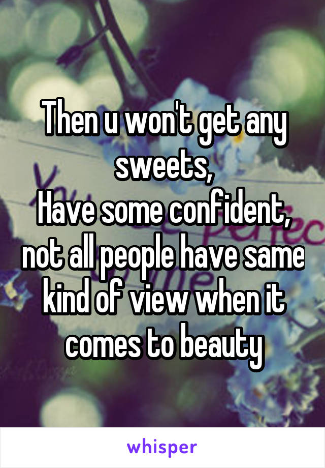Then u won't get any sweets,
Have some confident, not all people have same kind of view when it comes to beauty