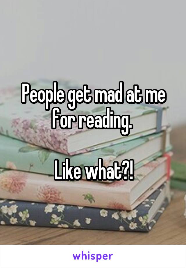 People get mad at me for reading. 

Like what?!