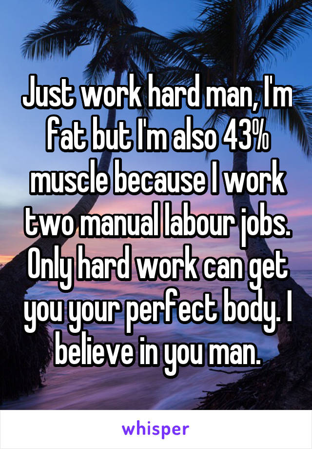 Just work hard man, I'm fat but I'm also 43% muscle because I work two manual labour jobs. Only hard work can get you your perfect body. I believe in you man.