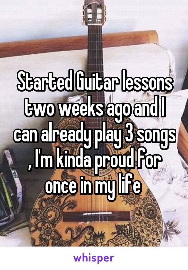Started Guitar lessons two weeks ago and I can already play 3 songs , I'm kinda proud for once in my life 