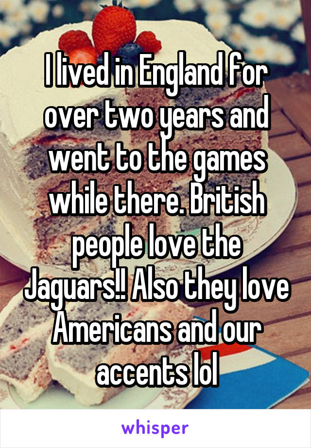 I lived in England for over two years and went to the games while there. British people love the Jaguars!! Also they love Americans and our accents lol