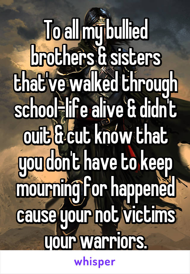 To all my bullied brothers & sisters that've walked through school-life alive & didn't ouit & cut know that you don't have to keep mourning for happened cause your not victims your warriors.