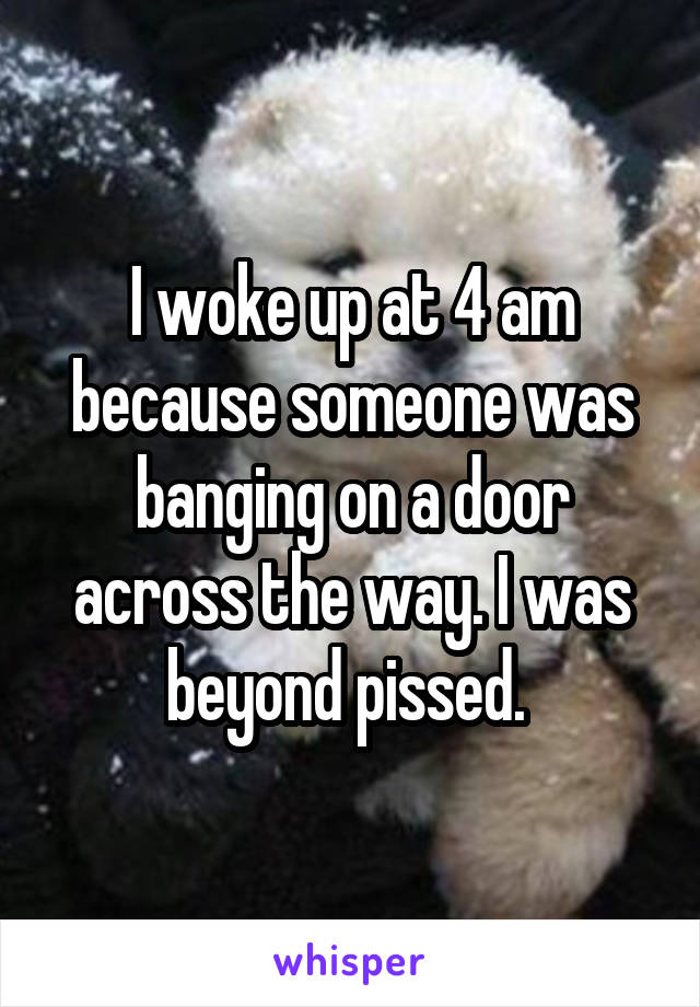 I woke up at 4 am because someone was banging on a door across the way. I was beyond pissed. 