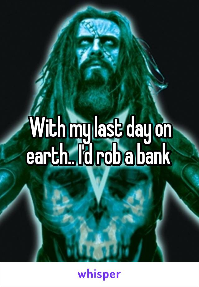 With my last day on earth.. I'd rob a bank 