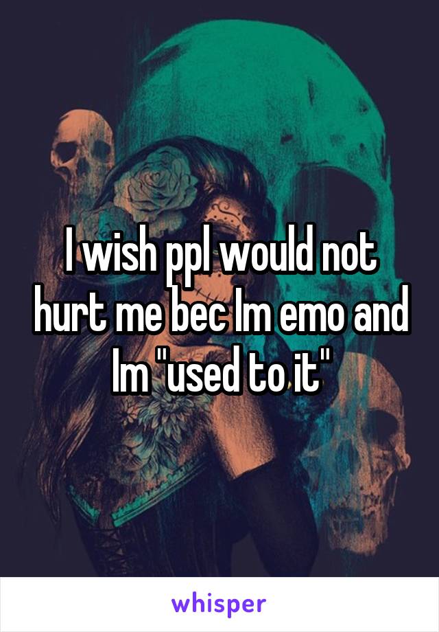 I wish ppl would not hurt me bec Im emo and Im "used to it"