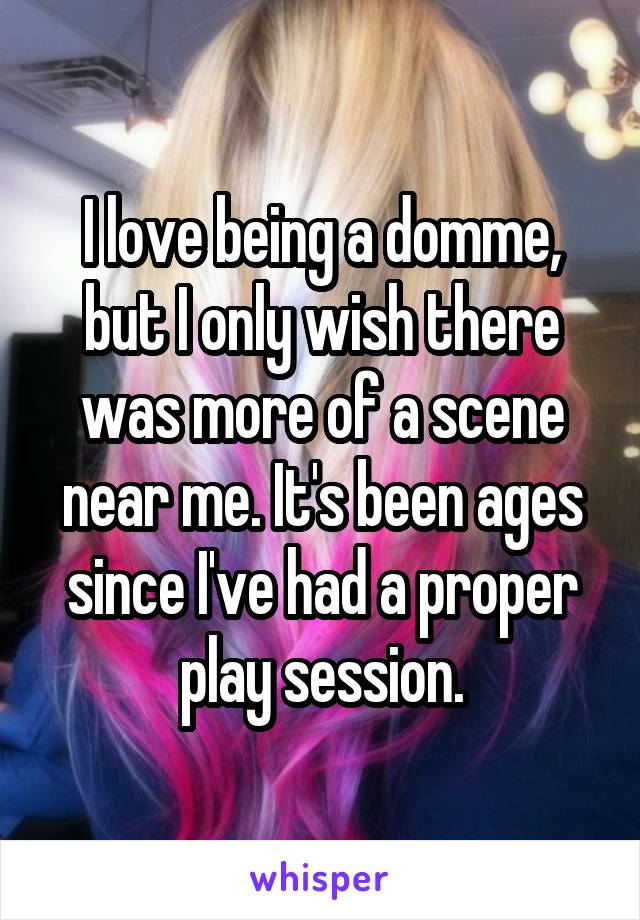 I love being a domme, but I only wish there was more of a scene near me. It's been ages since I've had a proper play session.